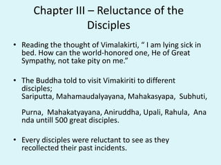 Chapter III – Reluctance of the
Disciples
• Reading the thought of Vimalakirti, “ I am lying sick in
bed. How can the world-honored one, He of Great
Sympathy, not take pity on me.”
• The Buddha told to visit Vimakiriti to different
disciples;
Sariputta, Mahamaudalyayana, Mahakasyapa, Subhuti,
Purna, Mahakatyayana, Aniruddha, Upali, Rahula, Ana
nda untill 500 great disciples.
• Every disciples were reluctant to see as they
recollected their past incidents.
 