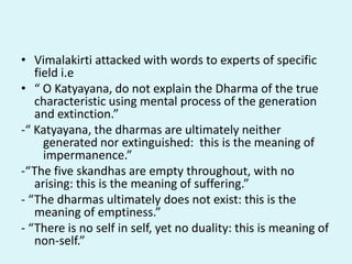 • Vimalakirti attacked with words to experts of specific
field i.e
• “ O Katyayana, do not explain the Dharma of the true
characteristic using mental process of the generation
and extinction.”
-“ Katyayana, the dharmas are ultimately neither
generated nor extinguished: this is the meaning of
impermanence.”
-“The five skandhas are empty throughout, with no
arising: this is the meaning of suffering.”
- “The dharmas ultimately does not exist: this is the
meaning of emptiness.”
- “There is no self in self, yet no duality: this is meaning of
non-self.”
 
