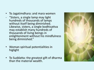 • To Jagatimdhara: and mara women
- “Sisters, a single lamp may light
hundreds of thousands of lamps
without itself being diminished.
Likewise, sisters, a single bodhisattva
may establish many hundreds of
thousands of living beings in
enlightenment without his mindfulness
being diminished.”
• Woman spiritual potentialities in
higlight
• To Suddatta: the greatest gift of dharma
than the material wealth.
 