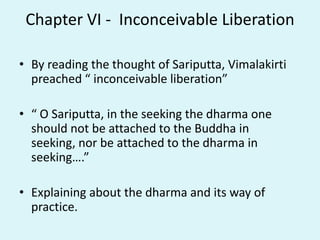 Chapter VI - Inconceivable Liberation
• By reading the thought of Sariputta, Vimalakirti
preached “ inconceivable liberation”
• “ O Sariputta, in the seeking the dharma one
should not be attached to the Buddha in
seeking, nor be attached to the dharma in
seeking….”
• Explaining about the dharma and its way of
practice.
 