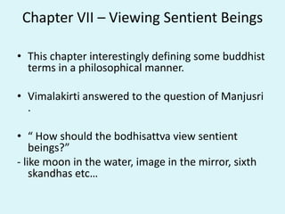 Chapter VII – Viewing Sentient Beings
• This chapter interestingly defining some buddhist
terms in a philosophical manner.
• Vimalakirti answered to the question of Manjusri
.
• “ How should the bodhisattva view sentient
beings?”
- like moon in the water, image in the mirror, sixth
skandhas etc…
 