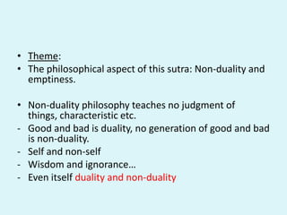 • Theme:
• The philosophical aspect of this sutra: Non-duality and
emptiness.
• Non-duality philosophy teaches no judgment of
things, characteristic etc.
- Good and bad is duality, no generation of good and bad
is non-duality.
- Self and non-self
- Wisdom and ignorance…
- Even itself duality and non-duality
 
