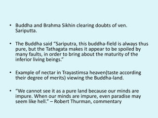 • Buddha and Brahma Sikhin clearing doubts of ven.
Sariputta.
• The Buddha said “Sariputra, this buddha-field is always thus
pure, but the Tathagata makes it appear to be spoiled by
many faults, in order to bring about the maturity of the
inferior living beings.”
• Example of nectar in Trayastimsa heaven(taste according
their degree of merits) viewing the Buddha-land.
• “We cannot see it as a pure land because our minds are
impure. When our minds are impure, even paradise may
seem like hell.” – Robert Thurman, commentary
 