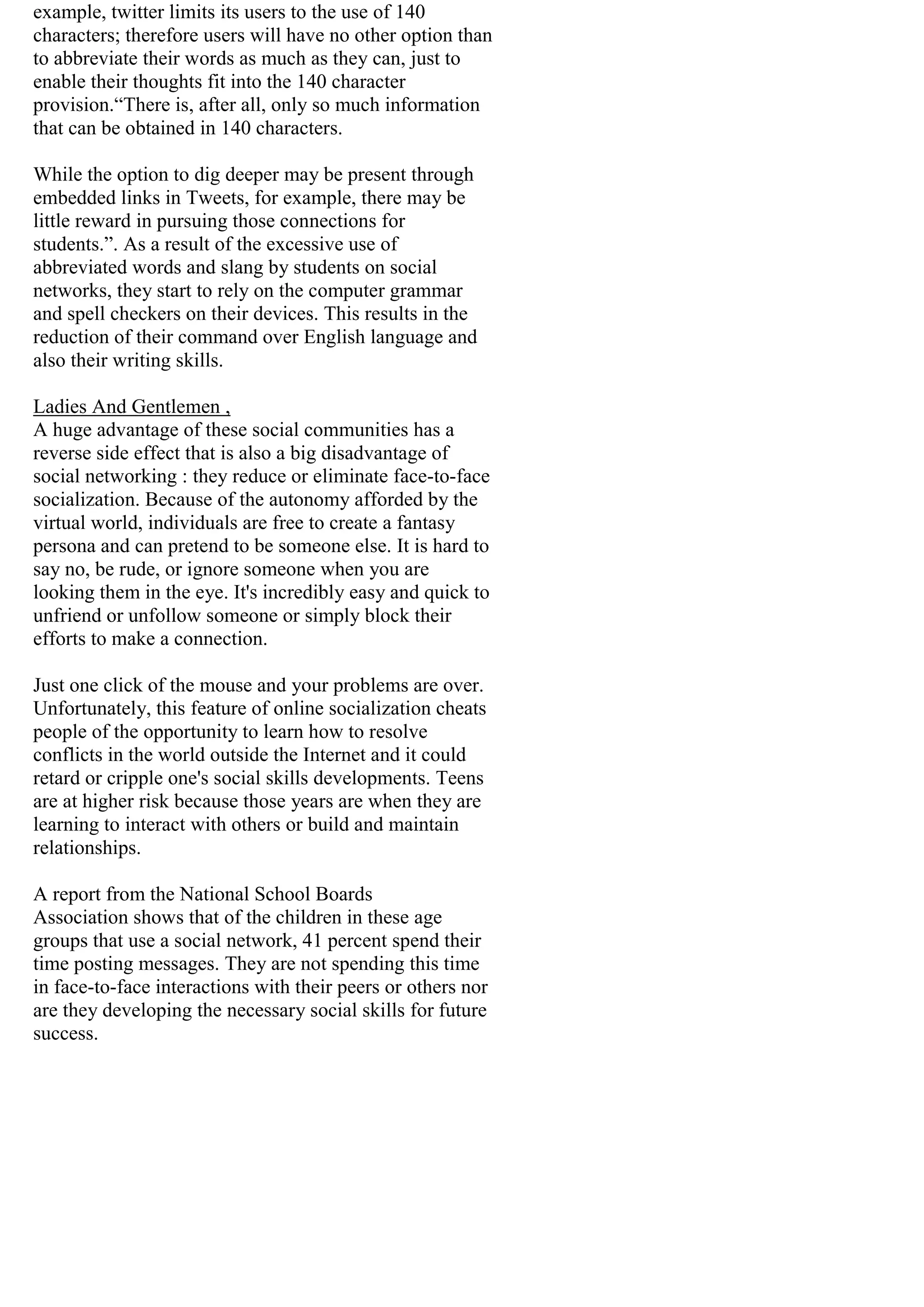 example, twitter limits its users to the use of 140
characters; therefore users will have no other option than
to abbreviate their words as much as they can, just to
enable their thoughts fit into the 140 character
provision.“There is, after all, only so much information
that can be obtained in 140 characters.
While the option to dig deeper may be present through
embedded links in Tweets, for example, there may be
little reward in pursuing those connections for
students.”. As a result of the excessive use of
abbreviated words and slang by students on social
networks, they start to rely on the computer grammar
and spell checkers on their devices. This results in the
reduction of their command over English language and
also their writing skills.
Ladies And Gentlemen ,
A huge advantage of these social communities has a
reverse side effect that is also a big disadvantage of
social networking : they reduce or eliminate face-to-face
socialization. Because of the autonomy afforded by the
virtual world, individuals are free to create a fantasy
persona and can pretend to be someone else. It is hard to
say no, be rude, or ignore someone when you are
looking them in the eye. It's incredibly easy and quick to
unfriend or unfollow someone or simply block their
efforts to make a connection.
Just one click of the mouse and your problems are over.
Unfortunately, this feature of online socialization cheats
people of the opportunity to learn how to resolve
conflicts in the world outside the Internet and it could
retard or cripple one's social skills developments. Teens
are at higher risk because those years are when they are
learning to interact with others or build and maintain
relationships.
A report from the National School Boards
Association shows that of the children in these age
groups that use a social network, 41 percent spend their
time posting messages. They are not spending this time
in face-to-face interactions with their peers or others nor
are they developing the necessary social skills for future
success.
 