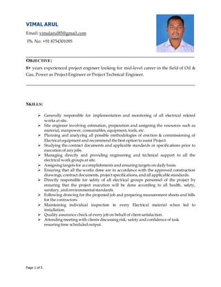 Page 1 of 5
VIMAL ARUL
Email: vimalarul85@gmail.com
Ph. No: +91 8754301095
_____________________________________________________________________
OBJECTIVE:
8+ years experienced project engineer looking for mid-level career in the field of Oil &
Gas, Power as Project Engineer or Project Technical Engineer.
______________________________________________________________________________
SKILLS:
 Generally responsible for implementation and monitoring of all electrical related
works at site.
 Site engineer involving estimation, preparation and assigning the resources such as
material, manpower, consumables, equipment, tools, etc.
 Planning and analyzing all possible methodologies of erection & commissioning of
Electrical equipment and recommend the best option to assist Project.
 Studying the contract documents and applicable standards or specifications prior to
execution of any jobs.
 Managing directly and providing engineering and technical support to all the
electrical work groups at site.
 Assigning targets for accomplishments and ensuring targets on daily basis.
 Ensuring that all the works done are in accordance with the approved construction
drawings, contract documents, projectspecifications,and all applicable standards.
 Directly responsible for safety of all electrical groups personnel of the project by
ensuring that the project execution will be done according to all health, safety,
sanitary, and environmental standards.
 Following drawing for the proposed job and preparing measurement sheets and bills
for the contractors.
 Maintaining individual inspection in every Electrical material when led to
installation.
 Quality assurance check of every job on behalf of client satisfaction.
 Attending meeting with clients discussing risk, safety and confidence of task
ensuring time scheduled output.
 