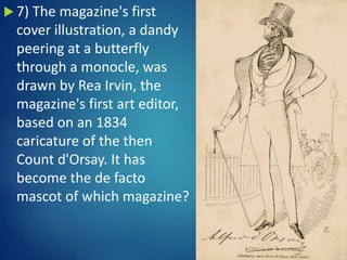  7) The magazine's first
cover illustration, a dandy
peering at a butterfly
through a monocle, was
drawn by Rea Irvin, the
magazine's first art editor,
based on an 1834
caricature of the then
Count d'Orsay. It has
become the de facto
mascot of which magazine?
 