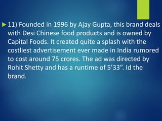  11) Founded in 1996 by Ajay Gupta, this brand deals
with Desi Chinese food products and is owned by
Capital Foods. It created quite a splash with the
costliest advertisement ever made in India rumored
to cost around 75 crores. The ad was directed by
Rohit Shetty and has a runtime of 5’33”. Id the
brand.
 