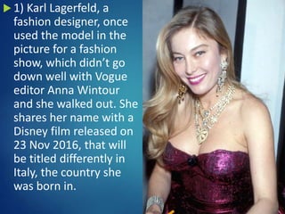  1) Karl Lagerfeld, a
fashion designer, once
used the model in the
picture for a fashion
show, which didn’t go
down well with Vogue
editor Anna Wintour
and she walked out. She
shares her name with a
Disney film released on
23 Nov 2016, that will
be titled differently in
Italy, the country she
was born in.
 
