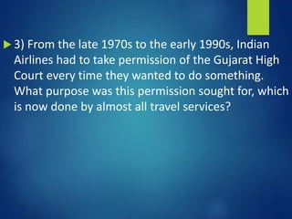  3) From the late 1970s to the early 1990s, Indian
Airlines had to take permission of the Gujarat High
Court every time they wanted to do something.
What purpose was this permission sought for, which
is now done by almost all travel services?
 