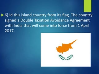  6) Id this island country from its flag. The country
signed a Double Taxation Avoidance Agreement
with India that will come into force from 1 April
2017.
 