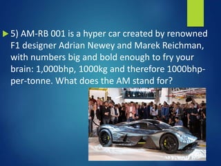  5) AM-RB 001 is a hyper car created by renowned
F1 designer Adrian Newey and Marek Reichman,
with numbers big and bold enough to fry your
brain: 1,000bhp, 1000kg and therefore 1000bhp-
per-tonne. What does the AM stand for?
 