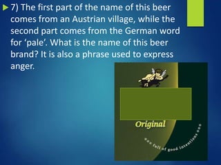  7) The first part of the name of this beer
comes from an Austrian village, while the
second part comes from the German word
for ‘pale’. What is the name of this beer
brand? It is also a phrase used to express
anger.
 