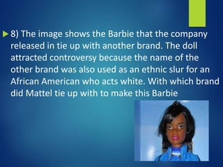  8) The image shows the Barbie that the company
released in tie up with another brand. The doll
attracted controversy because the name of the
other brand was also used as an ethnic slur for an
African American who acts white. With which brand
did Mattel tie up with to make this Barbie
 