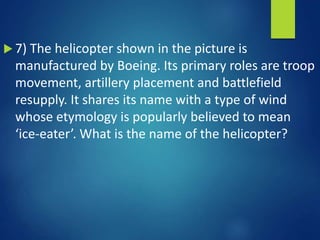  7) The helicopter shown in the picture is
manufactured by Boeing. Its primary roles are troop
movement, artillery placement and battlefield
resupply. It shares its name with a type of wind
whose etymology is popularly believed to mean
‘ice-eater’. What is the name of the helicopter?
 
