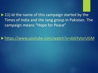  11) Id the name of this campaign started by the
Times of India and the Jang group in Pakistan. The
campaign means “Hope for Peace”
 https://www.youtube.com/watch?v=dz6YylorUGM
 