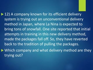  12) A company known for its efficient delivery
system is trying out an unconventional delivery
method in Japan, where La Nina is expected to
bring tons of snowfall. One site reported that initial
attempts in training in this new delivery method,
made the packages fall off. So, they have reverted
back to the tradition of pulling the packages.
 Which company and what delivery method are they
trying out?
 
