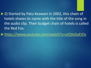  2) Started by Patu Keswani in 2002, this chain of
hotels shares its name with the title of the song in
the audio clip. Their budget chain of hotels is called
the Red Fox.
 https://www.youtube.com/watch?v=sJQYoGyEtDs
 