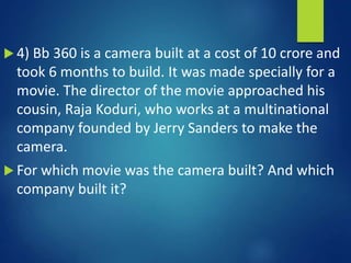  4) Bb 360 is a camera built at a cost of 10 crore and
took 6 months to build. It was made specially for a
movie. The director of the movie approached his
cousin, Raja Koduri, who works at a multinational
company founded by Jerry Sanders to make the
camera.
 For which movie was the camera built? And which
company built it?
 