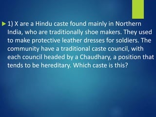  1) X are a Hindu caste found mainly in Northern
India, who are traditionally shoe makers. They used
to make protective leather dresses for soldiers. The
community have a traditional caste council, with
each council headed by a Chaudhary, a position that
tends to be hereditary. Which caste is this?
 