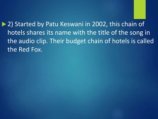  2) Started by Patu Keswani in 2002, this chain of
hotels shares its name with the title of the song in
the audio clip. Their budget chain of hotels is called
the Red Fox.
 