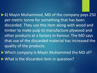  6) Mayin Muhammed, MD of the company pays 250
per metric tonne for something that has been
discarded. They use this item along with wood and
timber to make pulp to manufacture plywood and
other products at a factory in Kannur. The MD says
that use of the discarded material has increased the
quality of the products.
 Which company is Mayin Muhammed the MD of?
 What is the discarded item in question?
 