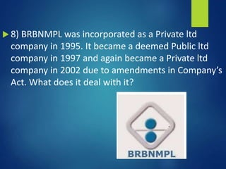  8) BRBNMPL was incorporated as a Private ltd
company in 1995. It became a deemed Public ltd
company in 1997 and again became a Private ltd
company in 2002 due to amendments in Company’s
Act. What does it deal with it?
 