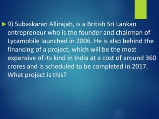  9) Subaskaran Allirajah, is a British Sri Lankan
entrepreneur who is the founder and chairman of
Lycamobile launched in 2006. He is also behind the
financing of a project, which will be the most
expensive of its kind in India at a cost of around 360
crores and is scheduled to be completed in 2017.
What project is this?
 