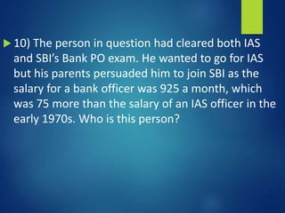  10) The person in question had cleared both IAS
and SBI’s Bank PO exam. He wanted to go for IAS
but his parents persuaded him to join SBI as the
salary for a bank officer was 925 a month, which
was 75 more than the salary of an IAS officer in the
early 1970s. Who is this person?
 