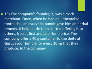  13) The company's founder, X, was a clock
merchant. Once, when he had an unbearable
toothache, an ayurveda pundit gave him an herbal
remedy. It helped. He then started offering it to
others, free at first and later for a price. The
company offer a 40 g container to the deity at
Guruvayoor temple for every 10 kg that they
produce. Id the company.
 