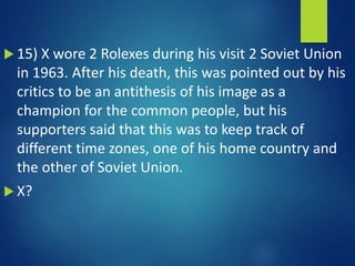  15) X wore 2 Rolexes during his visit 2 Soviet Union
in 1963. After his death, this was pointed out by his
critics to be an antithesis of his image as a
champion for the common people, but his
supporters said that this was to keep track of
different time zones, one of his home country and
the other of Soviet Union.
 X?
 