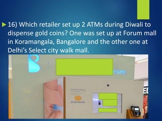  16) Which retailer set up 2 ATMs during Diwali to
dispense gold coins? One was set up at Forum mall
in Koramangala, Bangalore and the other one at
Delhi’s Select city walk mall.
 