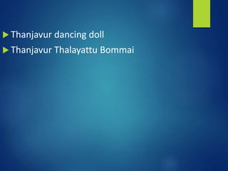  Thanjavur dancing doll
 Thanjavur Thalayattu Bommai
 