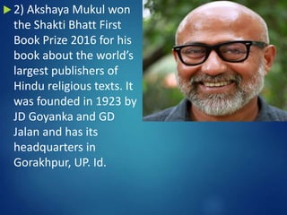  2) Akshaya Mukul won
the Shakti Bhatt First
Book Prize 2016 for his
book about the world’s
largest publishers of
Hindu religious texts. It
was founded in 1923 by
JD Goyanka and GD
Jalan and has its
headquarters in
Gorakhpur, UP. Id.
 