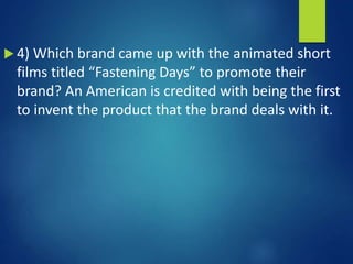 4) Which brand came up with the animated short
films titled “Fastening Days” to promote their
brand? An American is credited with being the first
to invent the product that the brand deals with it.
 