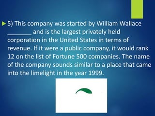  5) This company was started by William Wallace
_______ and is the largest privately held
corporation in the United States in terms of
revenue. If it were a public company, it would rank
12 on the list of Fortune 500 companies. The name
of the company sounds similar to a place that came
into the limelight in the year 1999.
 