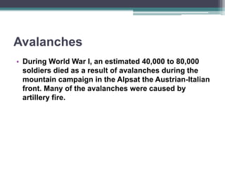Avalanches
• During World War I, an estimated 40,000 to 80,000
soldiers died as a result of avalanches during the
mountain campaign in the Alpsat the Austrian-Italian
front. Many of the avalanches were caused by
artillery fire.
 