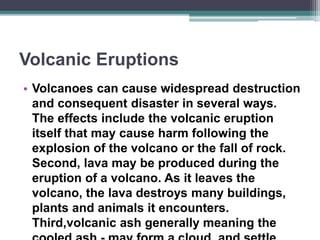 Volcanic Eruptions
• Volcanoes can cause widespread destruction
and consequent disaster in several ways.
The effects include the volcanic eruption
itself that may cause harm following the
explosion of the volcano or the fall of rock.
Second, lava may be produced during the
eruption of a volcano. As it leaves the
volcano, the lava destroys many buildings,
plants and animals it encounters.
Third,volcanic ash generally meaning the
 