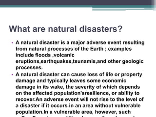 What are natural disasters?
• A natural disaster is a major adverse event resulting
from natural processes of the Earth ; examples
include floods ,volcanic
eruptions,earthquakes,tsunamis,and other geologic
processes.
• A natural disaster can cause loss of life or property
damage and typically leaves some economic
damage in its wake, the severity of which depends
on the affected population'sresilience, or ability to
recover.An adverse event will not rise to the level of
a disaster if it occurs in an area without vulnerable
population.In a vulnerable area, however, such
 