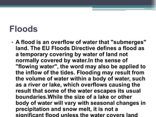 Floods
• A flood is an overflow of water that "submerges"
land. The EU Floods Directive defines a flood as
a temporary covering by water of land not
normally covered by water.In the sense of
"flowing water", the word may also be applied to
the inflow of the tides. Flooding may result from
the volume of water within a body of water, such
as a river or lake, which overflows causing the
result that some of the water escapes its usual
boundaries.While the size of a lake or other
body of water will vary with seasonal changes in
precipitation and snow melt, it is not a
significant flood unless the water covers land
 