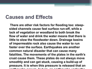 Causes and Effects
There are other risk factors for flooding too: steep-
sided channels cause fast surface run-off, while a
lack of vegetation or woodland to both break the
flow of water and drink the water means that there is
little to slow the floodwater down. Drainage basins
of impermeable rock also cause the water to run
faster over the surface. Earthquakes are another
common natural disaster that can cause many
fatalities. The movements of the plates in the earth’s
crust cause them. These plates do not always move
smoothly and can get stuck, causing a build-up of
pressure. It is when this pressure is released that an
 