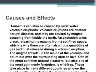 Causes and Effects
Tsunamis can also be caused by underwater
volcanic eruptions. Volcanic eruptions are another
natural disaster, and they are caused by magma
escaping from inside the earth. An explosion takes
place, releasing the magma from a confined space,
which is why there are often also huge quantities of
gas and dust released during a volcanic eruption.
The magma travels up the inside of the volcano, and
pours out over the surrounding area as lava. One of
the most common natural disasters, but also one of
the most commonly forgotten, is wildfires. These
take place in many different countries all over the
 
