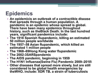 Epidemics
• An epidemicis an outbreak of a contractible disease
that spreads through a human population. A
pandemic is an epidemic whose spread is global.
There have been many epidemics throughout
history, such as theBlack Death. In the last hundred
years, significant pandemics include:
• The 1918 Spanish flupandemic, killing an estimated
50 million people worldwide
• The 1957–58 Asian flupandemic, which killed an
estimated 1 million people
• The 1968–69Hong Kong water flupandemic
• The 2002-3SARSpandemic
• The AIDS pandemic, beginning in 1959
• The H1N1 Influenza(Swine Flu) Pandemic 2009–2010
• Other diseases that spread more slowly, but are still
considered to be global health emergencies by
theWHO, include: XDR TB, a strain of tuberculosis
 
