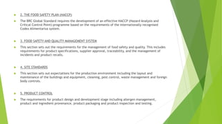  2. THE FOOD SAFETY PLAN (HACCP)
 The BRC Global Standard requires the development of an effective HACCP (Hazard Analysis and
Critical Control Point) programme based on the requirements of the internationally recognised
Codex Alimentarius system.
 3. FOOD SAFETY AND QUALITY MANAGEMENT SYSTEM
 This section sets out the requirements for the management of food safety and quality. This includes
requirements for product specifications, supplier approval, traceability, and the management of
incidents and product recalls.
 4. SITE STANDARDS
 This section sets out expectations for the production environment including the layout and
maintenance of the buildings and equipment, cleaning, pest control, waste management and foreign
body controls.
 5. PRODUCT CONTROL
 The requirements for product design and development stage including allergen management,
product and ingredient provenance, product packaging and product inspection and testing.
 