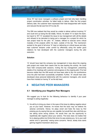 Project Management National Conference 2011                                          PMI India



                 Since “B” had never managed a software project and had only been handling
                 project coordination activities, he failed badly to deliver. After the first project
                 delivery date, the customer team expressed their total disappointed with results
                 and reduced the lab size from 67 to only 30.


                 The GM now realised that they would be unable to deliver without involving “A”
                 and could end up losing the lab totally. Hence, he asked “A” to rejoin the team,
                 but report to “B”! “A” escalated the issue to top management with all the details
                 and refused to be demoted to being just a manager for a project for which he
                 was project head for the pilot. “A”, instead, offered to execute some critical
                 modules of the projects within his team, outside of the lab. The mechanism
                 worked to the good of all since “A” kept on delivering on critical issues and also
                 kept customer tempers under control by effectively using the earlier good
                 relations he had developed with the customer managers during the pilot
                 execution.


                 Solution


                 “A” should have kept the company top management in loop about the ongoing
                 pilot project and made them aware that he was leading the activity. He could
                 have held company-wide sessions, inviting the top management, presenting
                 details of his meetings with customer and progress on the ongoing pilot. If he had
                 become visible then the GM would not have been able to blur his contributions
                 once the pilot had been successfully completed. Further, “A” should have also
                 developed close personal relationship with the customer managers, who would
                 have then insisted on having “A” as the lab head.


                 4     NEGATIVE PEER MANAGERS

                 4.1 Identifying your Negative Peer Managers

                 We suggest you to look for the following behaviour to identify if your peer
                 manager is acting negatively-


                 1) He will try to bring you down in the eyes of the boss by talking negative about
                    you at your back. However, he knows that the boss may not believe his
                    adverse comments. Hence, he plays smart and fools the boss by first
                    praising you by saying that you are capable; but would then also add that you
                    are taking some wrong actions. He would then use the opportunity to
                    repetitively talk negative about your actions. The boss does not realise that
                    he is playing politics but thinks that since he was praising you, he is your well
                    wisher and is “genuinely” raising some concerns. Hence, slowly boss starts
                    gaining negative impression about you.

10|P a g e
 Application of Select Tools of Psychology for Effective Project Management
 
