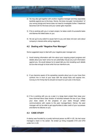 Project Management National Conference 2011                                         PMI India



                 2) He may also get together with another negative manager and they separately
                    backbite against you to the boss. Hence, the boss now gets “corroboration” of
                    your wrong doings and hence does not need to investigate further. Falsehood
                    becomes truth for the boss and your career gets impacted.


                 3) If he is working with you in a team project, he takes credit of successful tasks
                    and blames the failed tasks on you.


                 4) He can go to any extent to cause harm to you and does not even care about
                    company’s interest while acting negatively.


                 4.2 Dealing with “Negative Peer Manager”

                 Some suggested ways to deal with your negative peer manager are-


                 i)   Avoid sharing information with him about your ongoing project progress and
                      details about your team since he can potentially misuse any such information
                      against you. He would always try to sweet talk you into revealing such details
                      but be wise enough to know what his true intentions are.




                 ii) If you become aware of his spreading canards about you to your boss then
                     confront him in front of your boss with the actual facts and expose him.
                     Convey to him firmly that he should not resort to such acts in the future.




                 iii) If he is working with you as a peer in a large team project then keep your
                      boss informed about clear division of activities between the two of you. Keep
                      your boss aware of the progress of your tasks through written
                      communications with copies to the peer manager/team. Hence, the peer
                      manager will not be able to get opportunities to take credit of your successes
                      and blame his failures on you.


                 4.3 CASE STUDY

                 A startup was founded by a purely technical person as MD in US. He had never
                 managed a team in his career. He ended up hiring incapable CTO and CFO
                 under him in US.

11|P a g e
 Application of Select Tools of Psychology for Effective Project Management
 
