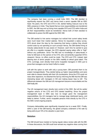Project Management National Conference 2011                                        PMI India



                 The company had been running a small India ODC. The MD decided to
                 significantly expand the ODC and hence hired a senior capable GM as ODC
                 head. His peers, the CFO and CTO in US, started feeling insecure due to the
                 GM’s presence in India. They feared that as more responsibilities are transferred
                 to ODC, the GM may end up hiring more capable CFO and CTO within India and
                 all their responsibilities would be transferred. Hence both of them decided to
                 collaborate to poison the MD against the ODC GM.


                 The GM wanted to hire senior managers but noticed that current salary levels
                 were much lower than market salaries. Hence he requested a salary survey.
                 CFO struck down the idea by the reasoning that being a startup they should
                 control costs by not spending on such surveys! Hence, the GM started hiring at
                 industry salary-levels he was aware of. However, each time he wanted to give
                 job offer to a capable manager, the CFO objected saying salary offer is “high”
                 without any justification. Since The MD had no knowledge of salary-levels in
                 India he fell back on the opinion of his CTO, who conveniently supported CFO’s
                 viewpoint. Hence, no offers could be made. The CFO and CTO, instead, kept
                 blaming lack of senior people on the GM’s inability to attract good talent. The
                 CTO, cunningly, even directly hired some incapable managers in ODC just to
                 prove that managers can be hired if effort is made!


                 Left with the option to work with only a young team, GM groomed them to be
                 project managers/leads. They started taking up higher responsibilities and were
                 even able to interact directly with their US counterparts. Since the CTO could not
                 raise other objections, he distorted this fact by informing the MD that the GM was
                 interacting lesser with managers in HO and making lesser trips to US! The
                 differences between the GM and US management became irreconcilable and the
                 GM finally left.


                 The US management team directly took control of the ODC. But all the earlier
                 negative actions of the CTO and CFO started backfiring. Since the project
                 management layer in ODC was now no longer given the management
                 responsibilities, the US managers had to manage large distributed teams, and
                 failed to deliver. Further, senior incapable persons hired directly by the CTO in
                 the ODC ruined ongoing projects.


                 Company deliverables were significantly impacted due to a weak ODC. Finally,
                 within a year of the GM leaving, the global company underwent a fire sale by
                 being sold at just 10% of its valuation a year back.


                 Solution

                 The GM should have insisted on having regular status review calls with the MD.
                 In these discussions, the GM could have sensed any negative vibes coming from

12|P a g e
 Application of Select Tools of Psychology for Effective Project Management
 