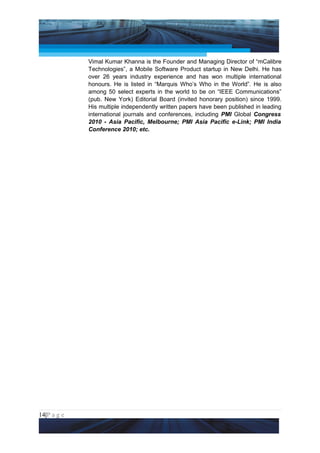 Project Management National Conference 2011                                  PMI India



                 Vimal Kumar Khanna is the Founder and Managing Director of “mCalibre
                 Technologies”, a Mobile Software Product startup in New Delhi. He has
                 over 26 years industry experience and has won multiple international
                 honours. He is listed in “Marquis Who’s Who in the World”. He is also
                 among 50 select experts in the world to be on “IEEE Communications”
                 (pub. New York) Editorial Board (invited honorary position) since 1999.
                 His multiple independently written papers have been published in leading
                 international journals and conferences, including PMI Global Congress
                 2010 - Asia Pacific, Melbourne; PMI Asia Pacific e-Link; PMI India
                 Conference 2010; etc.




14|P a g e
 Application of Select Tools of Psychology for Effective Project Management
 