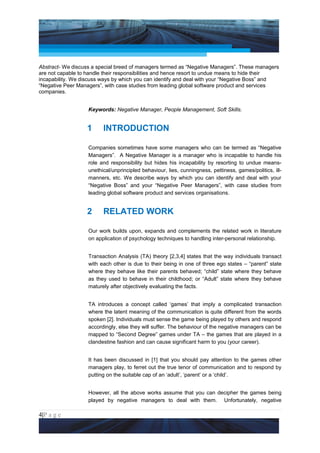 Project Management National Conference 2011                                            PMI India




Abstract- We discuss a special breed of managers termed as “Negative Managers”. These managers
are not capable to handle their responsibilities and hence resort to undue means to hide their
incapability. We discuss ways by which you can identify and deal with your “Negative Boss” and
“Negative Peer Managers”, with case studies from leading global software product and services
companies.


                   Keywords: Negative Manager, People Management, Soft Skills.


                  1      INTRODUCTION

                   Companies sometimes have some managers who can be termed as “Negative
                   Managers”. A Negative Manager is a manager who is incapable to handle his
                   role and responsibility but hides his incapability by resorting to undue means-
                   unethical/unprincipled behaviour, lies, cunningness, pettiness, games/politics, ill-
                   manners, etc. We describe ways by which you can identify and deal with your
                   “Negative Boss” and your “Negative Peer Managers”, with case studies from
                   leading global software product and services organisations.


                  2      RELATED WORK

                   Our work builds upon, expands and complements the related work in literature
                   on application of psychology techniques to handling inter-personal relationship.


                   Transaction Analysis (TA) theory [2,3,4] states that the way individuals transact
                   with each other is due to their being in one of three ego states – “parent” state
                   where they behave like their parents behaved; “child” state where they behave
                   as they used to behave in their childhood; or “Adult” state where they behave
                   maturely after objectively evaluating the facts.


                   TA introduces a concept called ‘games’ that imply a complicated transaction
                   where the latent meaning of the communication is quite different from the words
                   spoken [2]. Individuals must sense the game being played by others and respond
                   accordingly, else they will suffer. The behaviour of the negative managers can be
                   mapped to “Second Degree” games under TA – the games that are played in a
                   clandestine fashion and can cause significant harm to you (your career).


                   It has been discussed in [1] that you should pay attention to the games other
                   managers play, to ferret out the true tenor of communication and to respond by
                   putting on the suitable cap of an ‘adult’, ‘parent’ or a ‘child’.


                   However, all the above works assume that you can decipher the games being
                   played by negative managers to deal with them. Unfortunately, negative

4|P a g e
 Application of Select Tools of Psychology for Effective Project Management
 