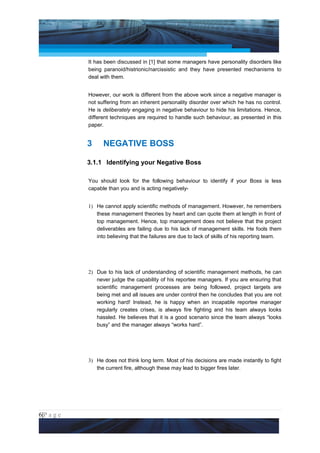 Project Management National Conference 2011                                          PMI India



                 It has been discussed in [1] that some managers have personality disorders like
                 being paranoid/histrionic/narcissistic and they have presented mechanisms to
                 deal with them.


                 However, our work is different from the above work since a negative manager is
                 not suffering from an inherent personality disorder over which he has no control.
                 He is deliberately engaging in negative behaviour to hide his limitations. Hence,
                 different techniques are required to handle such behaviour, as presented in this
                 paper.


                 3     NEGATIVE BOSS

                 3.1.1 Identifying your Negative Boss

                 You should look for the following behaviour to identify if your Boss is less
                 capable than you and is acting negatively-


                 1) He cannot apply scientific methods of management. However, he remembers
                    these management theories by heart and can quote them at length in front of
                    top management. Hence, top management does not believe that the project
                    deliverables are failing due to his lack of management skills. He fools them
                    into believing that the failures are due to lack of skills of his reporting team.




                 2) Due to his lack of understanding of scientific management methods, he can
                    never judge the capability of his reportee managers. If you are ensuring that
                    scientific management processes are being followed, project targets are
                    being met and all issues are under control then he concludes that you are not
                    working hard! Instead, he is happy when an incapable reportee manager
                    regularly creates crises, is always fire fighting and his team always looks
                    hassled. He believes that it is a good scenario since the team always “looks
                    busy” and the manager always “works hard”.




                 3) He does not think long term. Most of his decisions are made instantly to fight
                    the current fire, although these may lead to bigger fires later.




6|P a g e
 Application of Select Tools of Psychology for Effective Project Management
 