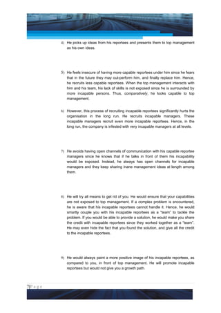 Project Management National Conference 2011                                        PMI India



                 4) He picks up ideas from his reportees and presents them to top management
                    as his own ideas.




                 5) He feels insecure of having more capable reportees under him since he fears
                     that in the future they may out-perform him, and finally replace him. Hence,
                     he recruits less capable reportees. When the top management interacts with
                     him and his team, his lack of skills is not exposed since he is surrounded by
                     more incapable persons. Thus, comparatively, he looks capable to top
                     management.


                 6) However, this process of recruiting incapable reportees significantly hurts the
                    organisation in the long run. He recruits incapable managers. These
                    incapable managers recruit even more incapable reportees. Hence, in the
                    long run, the company is infested with very incapable managers at all levels.




                 7) He avoids   having open channels of communication with his capable reportee
                    managers    since he knows that if he talks in front of them his incapability
                    would be    exposed. Instead, he always has open channels for incapable
                    managers    and they keep sharing inane management ideas at length among
                    them.




                 8) He will try all means to get rid of you. He would ensure that your capabilities
                    are not exposed to top management. If a complex problem is encountered,
                    he is aware that his incapable reportees cannot handle it. Hence, he would
                    smartly couple you with his incapable reportees as a “team” to tackle the
                    problem. If you would be able to provide a solution, he would make you share
                    the credit with incapable reportees since they worked together as a “team”.
                    He may even hide the fact that you found the solution, and give all the credit
                    to the incapable reportees.




                 9) He would always paint a more positive image of his incapable reportees, as
                    compared to you, in front of top management. He will promote incapable
                    reportees but would not give you a growth path.



7|P a g e
 Application of Select Tools of Psychology for Effective Project Management
 